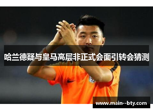 哈兰德疑与皇马高层非正式会面引转会猜测