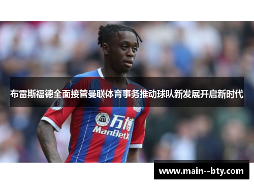 布雷斯福德全面接管曼联体育事务推动球队新发展开启新时代